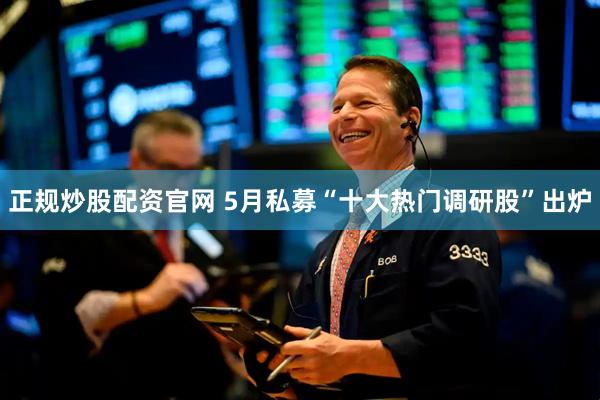 正规炒股配资官网 5月私募“十大热门调研股”出炉