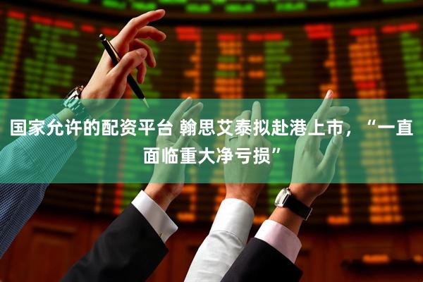 国家允许的配资平台 翰思艾泰拟赴港上市，“一直面临重大净亏损”