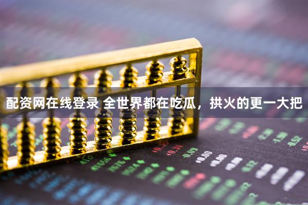 配资网在线登录 全世界都在吃瓜，拱火的更一大把