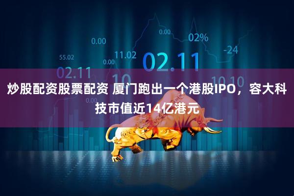 炒股配资股票配资 厦门跑出一个港股IPO，容大科技市值近14亿港元