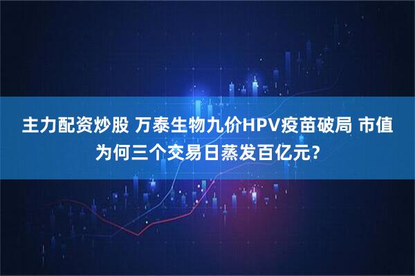 主力配资炒股 万泰生物九价HPV疫苗破局 市值为何三个交易日蒸发百亿元？