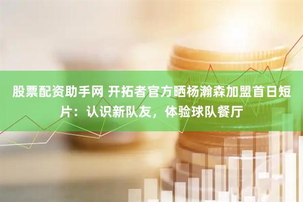 股票配资助手网 开拓者官方晒杨瀚森加盟首日短片：认识新队友，体验球队餐厅