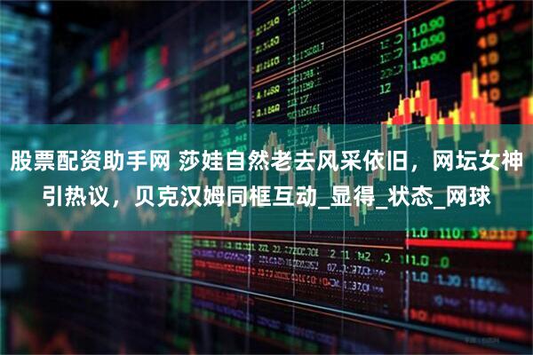股票配资助手网 莎娃自然老去风采依旧，网坛女神引热议，贝克汉姆同框互动_显得_状态_网球
