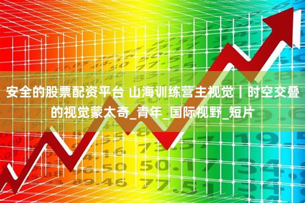 安全的股票配资平台 山海训练营主视觉｜时空交叠的视觉蒙太奇_青年_国际视野_短片
