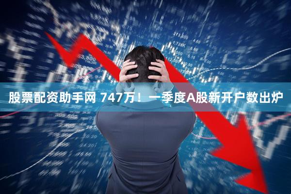 股票配资助手网 747万！一季度A股新开户数出炉
