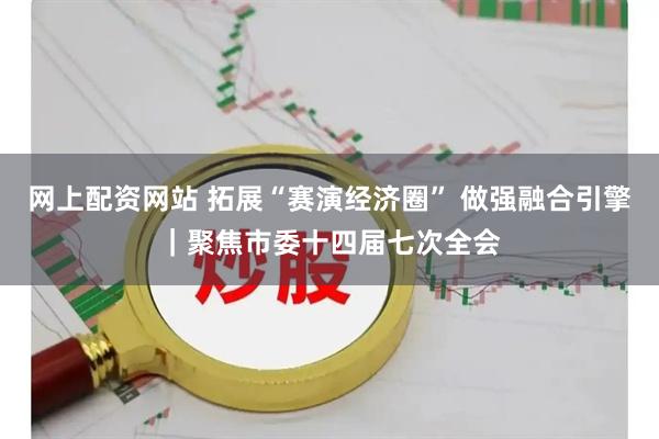 网上配资网站 拓展“赛演经济圈” 做强融合引擎｜聚焦市委十四届七次全会