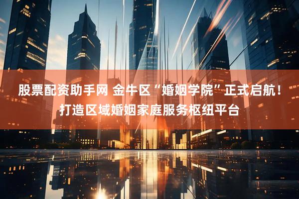 股票配资助手网 金牛区“婚姻学院”正式启航！打造区域婚姻家庭服务枢纽平台