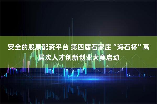 安全的股票配资平台 第四届石家庄“海石杯”高层次人才创新创业大赛启动