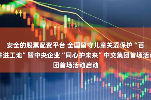 安全的股票配资平台 全国留守儿童关爱保护“百场宣讲进工地”暨中央企业“同心护未来”中交集团首场活动启动