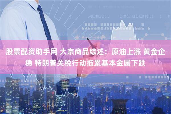 股票配资助手网 大宗商品综述：原油上涨 黄金企稳 特朗普关税行动拖累基本金属下跌