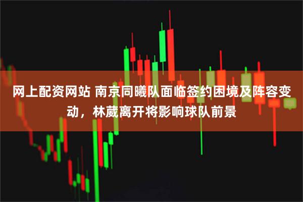 网上配资网站 南京同曦队面临签约困境及阵容变动，林葳离开将影响球队前景