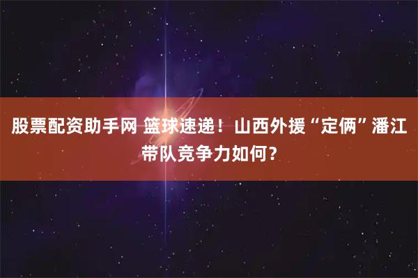 股票配资助手网 篮球速递！山西外援“定俩”潘江带队竞争力如何？