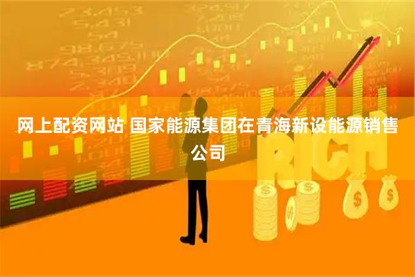 网上配资网站 国家能源集团在青海新设能源销售公司