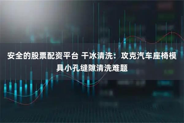 安全的股票配资平台 干冰清洗：攻克汽车座椅模具小孔缝隙清洗难题