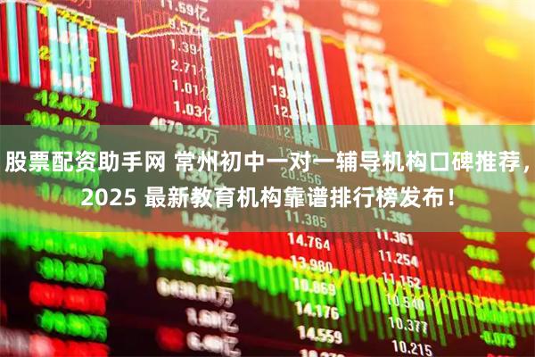 股票配资助手网 常州初中一对一辅导机构口碑推荐，2025 最新教育机构靠谱排行榜发布！