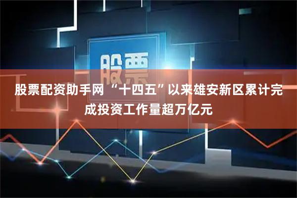 股票配资助手网 “十四五”以来雄安新区累计完成投资工作量超万亿元
