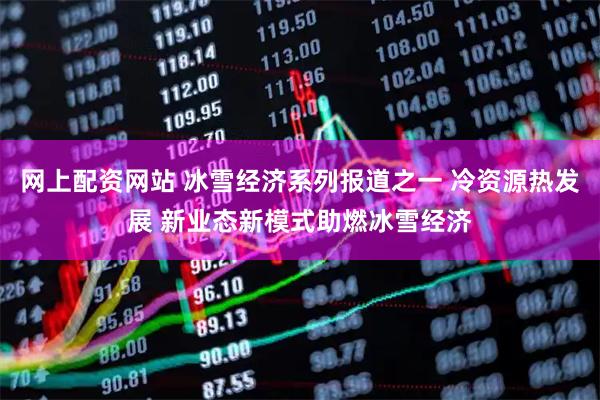 网上配资网站 冰雪经济系列报道之一 冷资源热发展 新业态新模式助燃冰雪经济